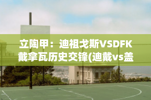 立陶甲：迪祖戈斯VSDFK戴拿瓦历史交锋(迪戴vs盖阿)