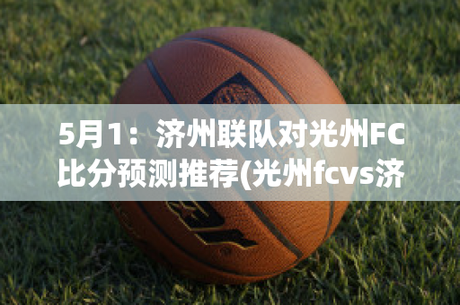 5月1：济州联队对光州FC比分预测推荐(光州fcvs济州联队)