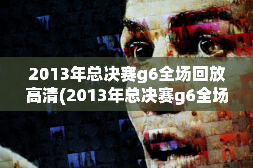 2013年总决赛g6全场回放高清(2013年总决赛g6全场回放高清下载)