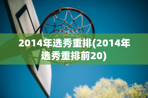 2014年选秀重排(2014年选秀重排前20)