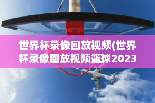 世界杯录像回放视频(世界杯录像回放视频篮球2023)