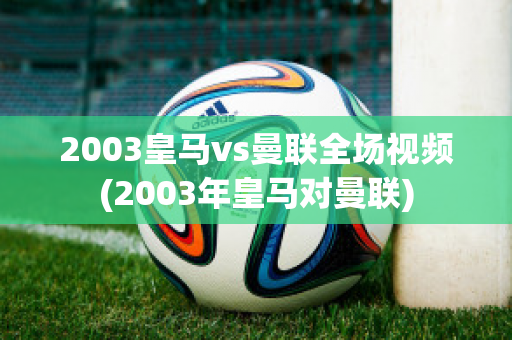 2003皇马vs曼联全场视频(2003年皇马对曼联)