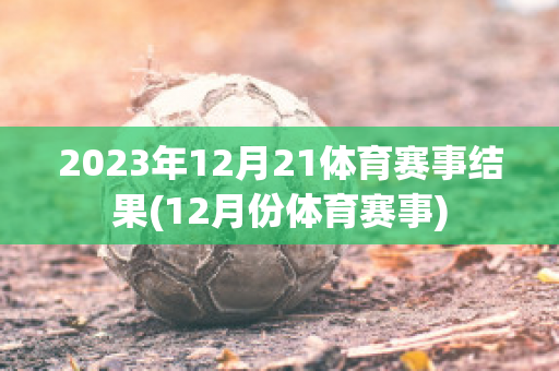 2023年12月21体育赛事结果(12月份体育赛事)