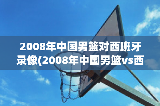 2008年中国男篮对西班牙录像(2008年中国男篮vs西班牙录像视频)