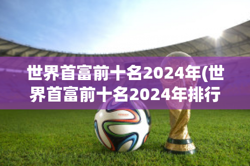 世界首富前十名2024年(世界首富前十名2024年排行榜)