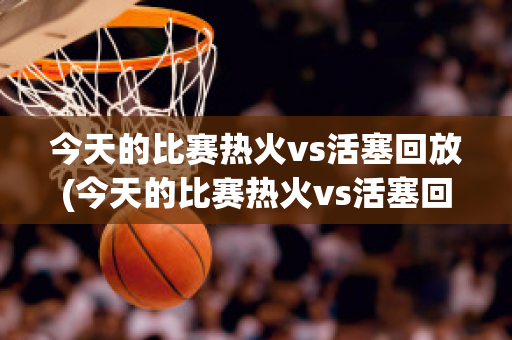 今天的比赛热火vs活塞回放(今天的比赛热火vs活塞回放)