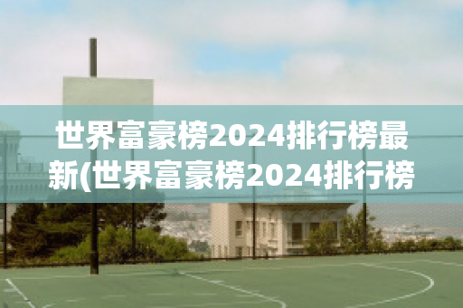 世界富豪榜2024排行榜最新(世界富豪榜2024排行榜最新图片)