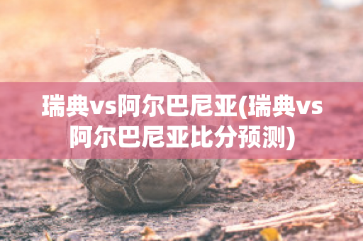 瑞典vs阿尔巴尼亚(瑞典vs阿尔巴尼亚比分预测)