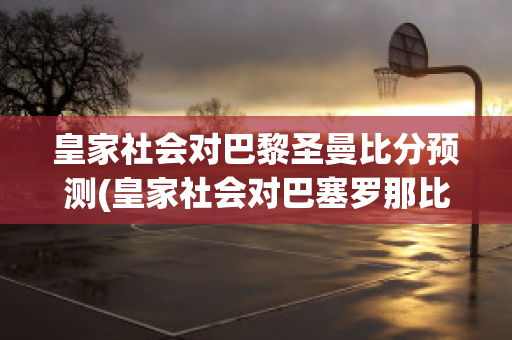 皇家社会对巴黎圣曼比分预测(皇家社会对巴塞罗那比分预测)