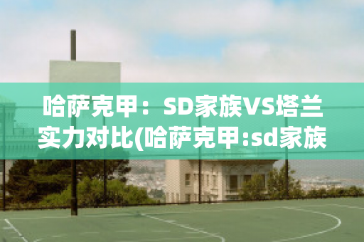 哈萨克甲：SD家族VS塔兰实力对比(哈萨克甲:sd家族vs塔兰实力对比图)