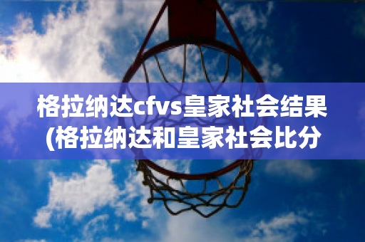 格拉纳达cfvs皇家社会结果(格拉纳达和皇家社会比分预测)