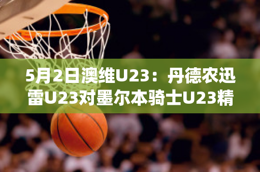 5月2日澳维U23：丹德农迅雷U23对墨尔本骑士U23精准比分预测推荐(丹德农城u21)