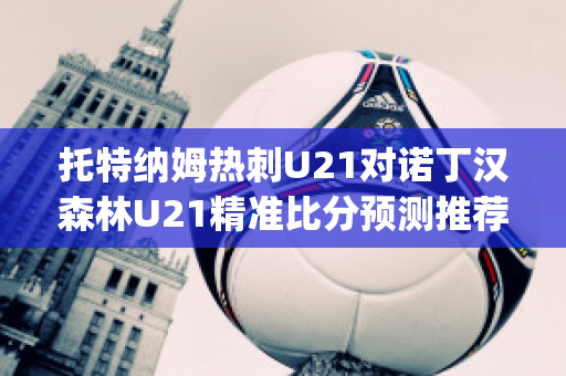 托特纳姆热刺U21对诺丁汉森林U21精准比分预测推荐(托特纳姆热刺vs阿森纳u23)