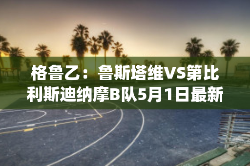 格鲁乙：鲁斯塔维VS第比利斯迪纳摩B队5月1日最新信息(鲁塔比斯顺序)