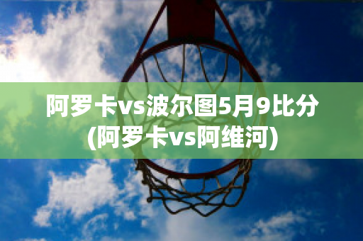 阿罗卡vs波尔图5月9比分(阿罗卡vs阿维河)