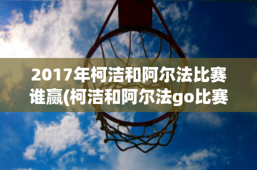 2017年柯洁和阿尔法比赛谁赢(柯洁和阿尔法go比赛视频)