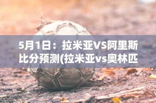 5月1日：拉米亚VS阿里斯比分预测(拉米亚vs奥林匹亚比分预测)