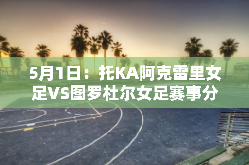 5月1日：托KA阿克雷里女足VS图罗杜尔女足赛事分析