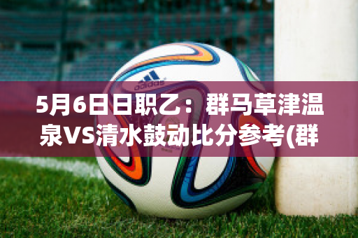 5月6日日职乙：群马草津温泉VS清水鼓动比分参考(群马草津温泉足球俱乐部)