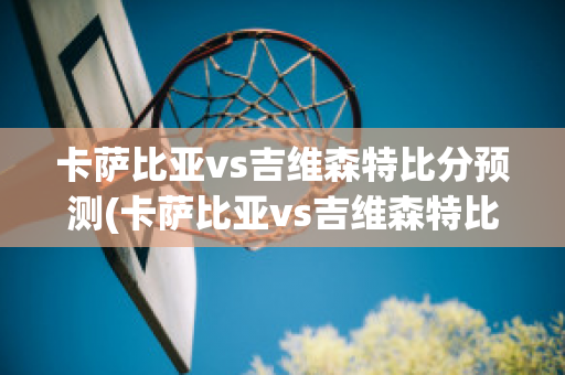 卡萨比亚vs吉维森特比分预测(卡萨比亚vs吉维森特比分预测)