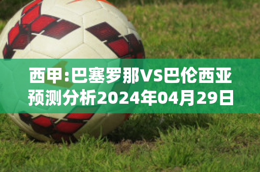 西甲:巴塞罗那VS巴伦西亚预测分析2024年04月29日(巴塞罗那 vs 巴伦西亚)