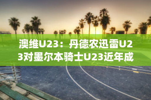 澳维U23：丹德农迅雷U23对墨尔本骑士U23近年成绩(丹德农城u21)