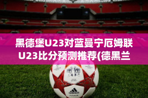 黑德堡U23对蓝曼宁厄姆联U23比分预测推荐(德黑兰球场)