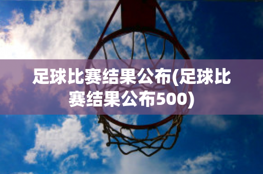 足球比赛结果公布(足球比赛结果公布500)