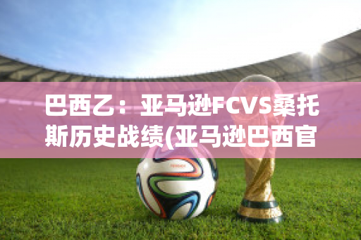 巴西乙：亚马逊FCVS桑托斯历史战绩(亚马逊巴西官网)