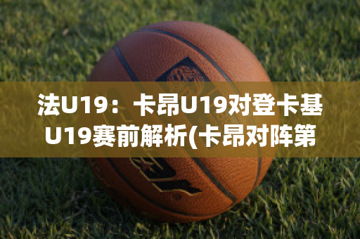 法U19：卡昂U19对登卡基U19赛前解析(卡昂对阵第戎)