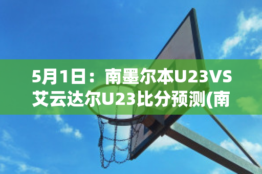 5月1日：南墨尔本U23VS艾云达尔U23比分预测(南墨尔本vs丹德农迅雷)