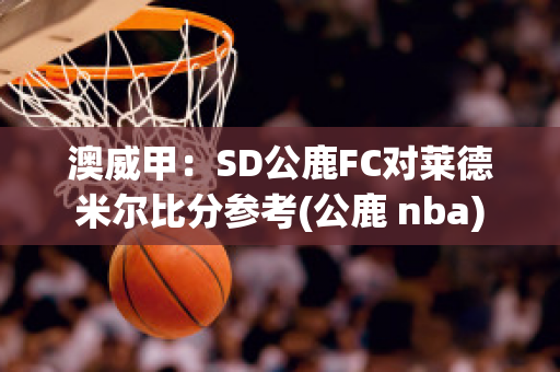 澳威甲：SD公鹿FC对莱德米尔比分参考(公鹿 nba)