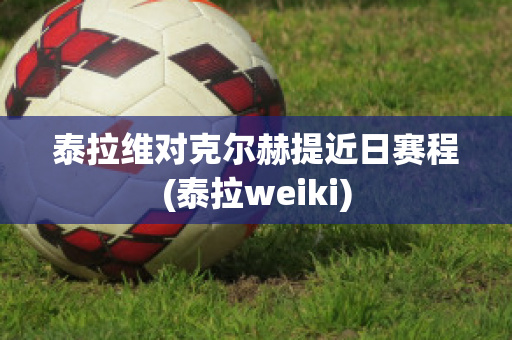 泰拉维对克尔赫提近日赛程(泰拉weiki)