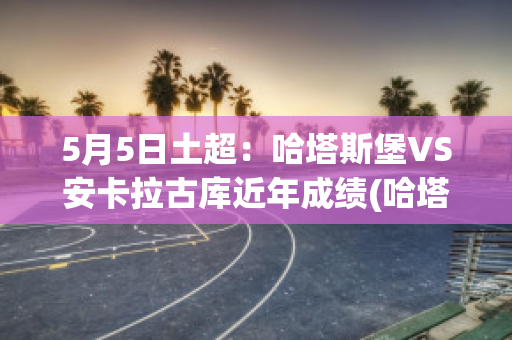 5月5日土超：哈塔斯堡VS安卡拉古库近年成绩(哈塔斯堡vs卡拉古拉克)