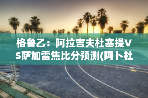 格鲁乙：阿拉吉夫杜塞提VS萨加雷焦比分预测(阿卜杜热扎克·萨拉伊丁)