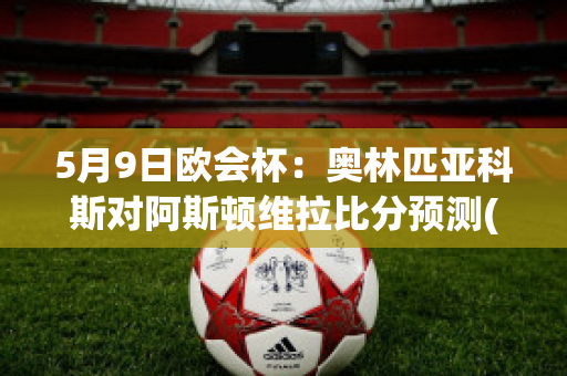 5月9日欧会杯：奥林匹亚科斯对阿斯顿维拉比分预测(奥林匹亚科斯vs阿森纳)