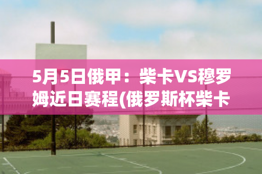 5月5日俄甲：柴卡VS穆罗姆近日赛程(俄罗斯杯柴卡)