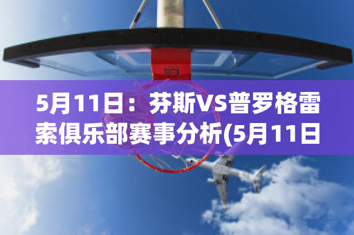 5月11日：芬斯VS普罗格雷索俱乐部赛事分析(5月11日:芬斯vs普罗格雷索俱乐部赛事分析预测)