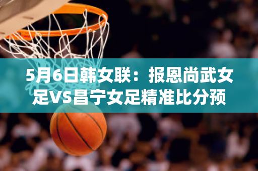 5月6日韩女联：报恩尚武女足VS昌宁女足精准比分预测推荐(2021女足对韩国)