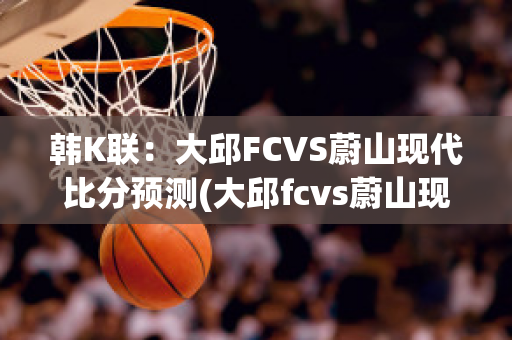 韩K联：大邱FCVS蔚山现代比分预测(大邱fcvs蔚山现代动画直播)