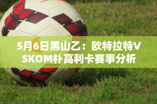 5月6日黑山乙：欧特拉特VSKOM朴高利卡赛事分析