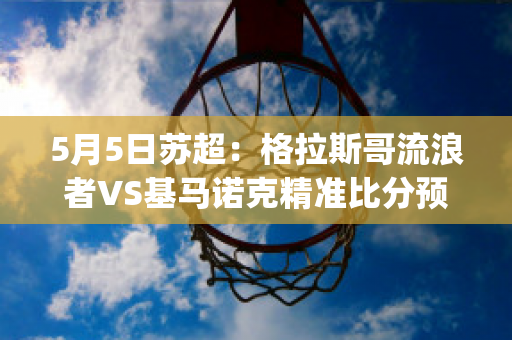 5月5日苏超：格拉斯哥流浪者VS基马诺克精准比分预测推荐(格拉斯哥流浪者vs马尔默)