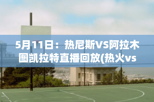 5月11日：热尼斯VS阿拉木图凯拉特直播回放(热火vs尼克斯预测)