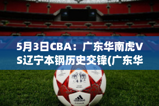 5月3日CBA：广东华南虎VS辽宁本钢历史交锋(广东华南虎篮球战绩)