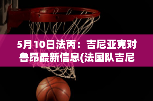 5月10日法丙：吉尼亚克对鲁昂最新信息(法国队吉尼亚克)