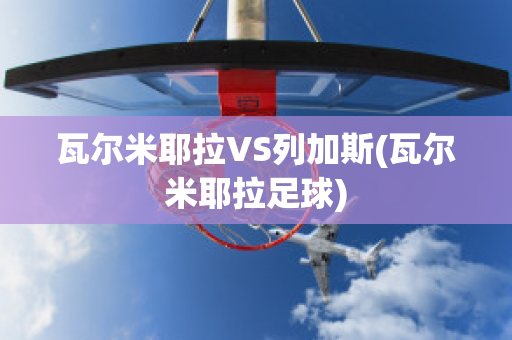 瓦尔米耶拉VS列加斯(瓦尔米耶拉足球)