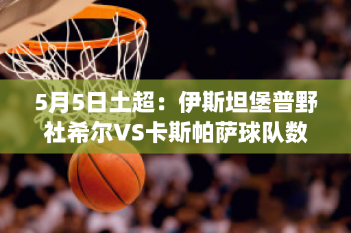 5月5日土超：伊斯坦堡普野社希尔VS卡斯帕萨球队数据(伊斯坦堡普野社希尔俱乐部)