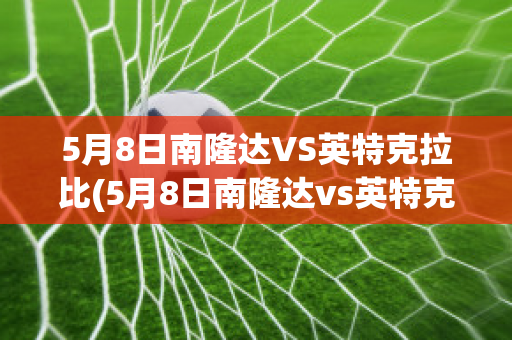 5月8日南隆达VS英特克拉比(5月8日南隆达vs英特克拉比赛结果)