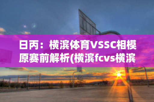 日丙：横滨体育VSSC相模原赛前解析(横滨fcvs横滨水手比赛直播)