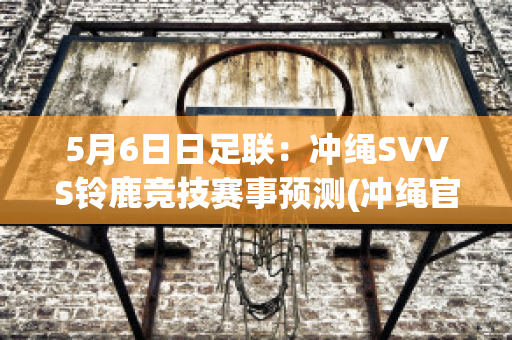 5月6日日足联：冲绳SVVS铃鹿竞技赛事预测(冲绳官方网站)